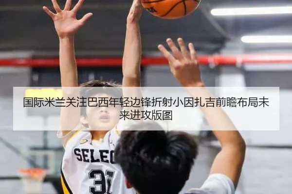 国际米兰关注巴西年轻边锋折射小因扎吉前瞻布局未来进攻版图