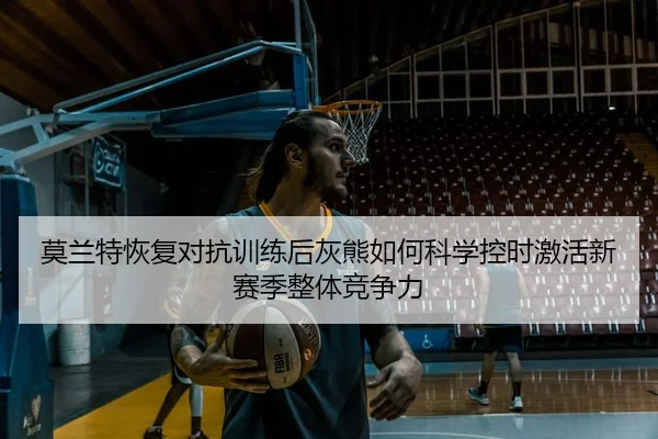 莫兰特恢复对抗训练后灰熊如何科学控时激活新赛季整体竞争力